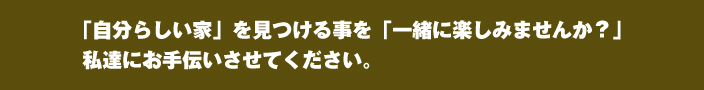 「自分らしい家」を見つける事を「一緒に楽しみませんか？」 私達にお手伝いさせてください。