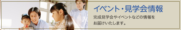 イベント・見学会情報　完成見学会やイベントなどの情報を お届けいたします。